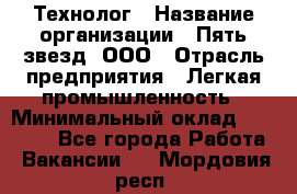 Технолог › Название организации ­ Пять звезд, ООО › Отрасль предприятия ­ Легкая промышленность › Минимальный оклад ­ 30 000 - Все города Работа » Вакансии   . Мордовия респ.